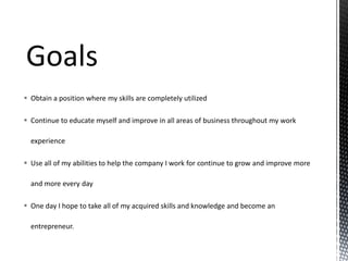  Obtain a position where my skills are completely utilized
 Continue to educate myself and improve in all areas of business throughout my work
experience
 Use all of my abilities to help the company I work for continue to grow and improve more
and more every day
 One day I hope to take all of my acquired skills and knowledge and become an
entrepreneur.

 