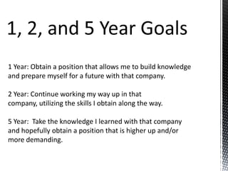 1 Year: Obtain a position that allows me to build knowledge
and prepare myself for a future with that company.

2 Year: Continue working my way up in that
company, utilizing the skills I obtain along the way.
5 Year: Take the knowledge I learned with that company
and hopefully obtain a position that is higher up and/or
more demanding.

 
