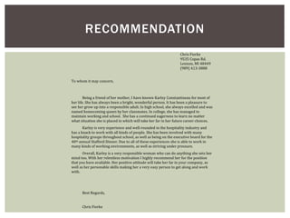 RECOMMENDATION 
Chris Fierke 
9535 Copas Rd. 
Lennon, MI 48449 
(989) 413-3888 
To whom it may concern, 
Being a friend of her mother, I have known Karley Constantineau for most of 
her life. She has always been a bright, wonderful person. It has been a pleasure to 
see her grow up into a responsible adult. In high school, she always excelled and was 
named homecoming queen by her classmates. In college, she has managed to 
maintain working and school. She has a continued eagerness to learn no matter 
what situation she is placed in which will take her far in her future career choices. 
Karley is very experience and well-rounded in the hospitality industry and 
has a knack to work with all kinds of people. She has been involved with many 
hospitality groups throughout school, as well as being on the executive board for the 
40th annual Stafford Dinner. Due to all of these experiences she is able to work in 
many kinds of working environments, as well as striving under pressure. 
Overall, Karley is a very responsible woman who can do anything she sets her 
mind too. With her relentless motivation I highly recommend her for the position 
that you have available. Her positive attitude will take her far in your company, as 
well as her personable skills making her a very easy person to get along and work 
with. 
Best Regards, 
Chris Fierke 
 