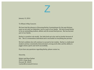 Z 
January 13, 2014 
To Whom It May Concern: 
We have had the pleasure of knowing Karley Constantineau for the past thirteen 
years as not only our babysitter, but as a part of our family. We have found Karley 
to be an outstanding student, athlete and all-around kind person. She has become 
part of our family. 
Karley is a positive role model. Our kids look up to her and try harder because of 
her. She is a tremendous individual and is successful in everything she pursues. 
We feel confident she will continue to succeed in her studies. Karley is a dedicated 
student and has consistently demonstrated a strong work ethic and the ability to 
juggle school, sports and work successfully. 
If you have any questions regarding Karley, please contact us. 
Sincerely, 
Robert and Rose Zachar 
5555 S. State Road 
Durand, MI 48429 
rzachar@corunna.k12.mi.us 
 