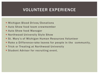 VOLUNTEER EXPERIENCE 
 Michigan Blood Drives/Donations 
 Auto Show food team crewmember 
 Auto Show food Manager 
 Nor thwood University Style Show 
 St . Ma r y ’ s o f Mi c h ig an Huma n Re s o u rc e s Vo l un te e r 
 Rake a Di f ference-rake leaves for people in the community, 
 Trick or Treating at Nor thwood University 
 Student Advisor for recruiting event. 
 