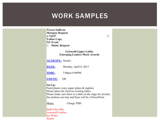WORK SAMPLES 
Teresa Sullivan  
Marquee Request 
x-74227  
Yellow Copy 
NU Event 
 Maint. Request 
Griswold Upper Lobby 
Emerging Leaders Mock Awards 
ACTIVITY: Snacks 
DATE: Monday, April 8, 2013 
TIME: 7:00pm-9:00PM 
COUNT: 100 
Set Up: 
Need plastic ware, paper plates & napkins 
Please place the food on existing tables. 
Please make sure there is a table on the stage for awards, 
the podium can stay and there will be a PowerPoint 
Menu: Charge TBD 
Bulk Chex Mix 
Assorted Cookies 
Ice Water 
Punch 
 