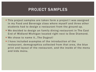 PROJECT SAMPLES 
 This project samples are taken form a project I was assigned 
in my Food and Beverage class where myself and three other 
students had to design a restaurant from the ground up. 
 We decided to design an fami ly dining restaurant in The East 
End of Midland Michigan located right next to Dow Diamond. 
 We c h o s e to n ame i t…T h e Du g o u t! 
 I have included examples of the introduction of the 
restaurant, demographics col lected from that area, the blue 
print and layout of the restaurant, and the inside of the menu 
and kids menu. 
 