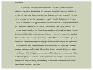 Introduction: 
The Dugout is a family restaurant located on the East side of downtown Midland 
Michigan across for the Dow Diamond. We are a casual dining family restaurant, including a 
host that will great you at the door and seat you at the proper table where a wait staff will meet 
you for your meal services. Our menu includes a variety of healthy food options for all types. 
This can be comparable to an Applebee’s menu, with a food choice to fit everyone’s needs in one 
spot. The hours of operation will be Monday-Thursday 11am-10pm, Friday-Saturday 11am- 
11pm and Sunday 10am-9pm. The Dugout is co-owned between Krysta Wiess, Kassie Laponsie, 
Kevin Stolzenfeld, and Karley Constantineau. Together we make all of our decisions regarding 
the restaurants, and discuss anything we think needs to be different. Some might not agree with 
our choice to have four owners because we might but heads when it comes to making decisions. 
This is not the case at all, after all four minds are better than one. We created The Dugout as 
restaurant that parents can bring their kids to without the worry of people drinking two tables 
away. There are plenty of “sports bars” in down town Midland so we wanted to create a children 
friendly atmosphere. The location is ideal for families who are looking for a nice moderately 
priced place to bring their family, anyone looking for a nice meal after a Loons game, or just a 
great night out with family and friends. 
 