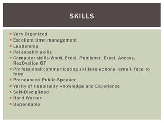 SKILLS 
 Very Organized 
 Excellent time management 
 Leadership 
 Personably ski l ls 
 Computer ski l ls-Word, Excel, Publ isher, Excel, Access, 
RezOvation GT 
 Professional communicating ski lls-telephone, emai l, face to 
face 
 Pronounced Public Speaker 
 Varity of Hospitality knowledge and Experience 
 Sel f -Disciplined 
 Hard Worker 
 Dependable 
 