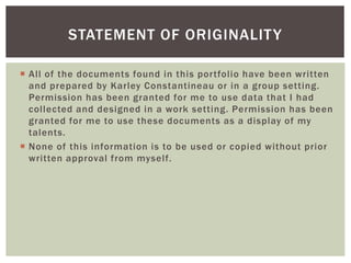 STATEMENT OF ORIGINALITY 
 Al l of the documents found in this por tfol io have been written 
and prepared by Karley Constantineau or in a group setting. 
Permission has been granted for me to use data that I had 
col lected and designed in a work setting. Permission has been 
granted for me to use these documents as a display of my 
talents. 
 None of this information is to be used or copied without prior 
written approval from mysel f. 
