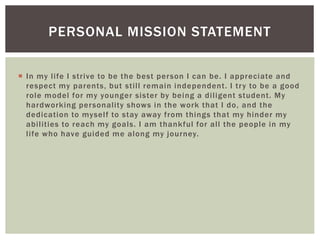 PERSONAL MISSION STATEMENT 
 In my l i fe I st r ive to be the best person I can be. I appreciate and 
respect my parents, but st i l l remain independent . I t r y to be a good 
role model for my younger sister by being a di l igent student . My 
hardworking personal i ty shows in the work that I do, and the 
dedicat ion to mysel f to stay away f rom things that my hinder my 
abi l i t ies to reach my goals. I am thankful for al l the people in my 
l i fe who have guided me along my journey. 
 