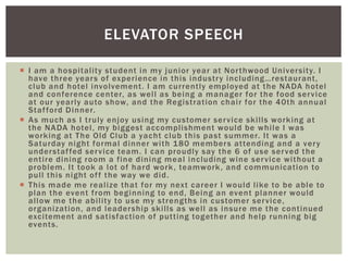 ELEVATOR SPEECH 
 I am a hospi tal i ty student in my junior year at Nor thwood Universi ty. I 
h a v e t h r e e y e a r s o f ex p e r i e n c e i n t h i s i n d u s t r y i n c l u d i n g…r e s t a u r a n t , 
club and hotel involvement . I am cur rent ly employed at the NADA hotel 
and conference center, as wel l as being a manager for the food ser vice 
at our year ly auto show, and the Regist rat ion chai r for the 40th annual 
Staf ford Dinner. 
 As much as I t ruly enjoy using my customer ser vice ski l ls working at 
the NADA hotel , my biggest accompl ishment would be whi le I was 
working at The Old Club a yacht club this past summer. I t was a 
Saturday night formal dinner wi th 180 members at tending and a ver y 
understaf fed ser vice team. I can proudly say the 6 of use ser ved the 
ent i re dining room a f ine dining meal including wine ser vice wi thout a 
problem. I t took a lot of hard work, teamwork, and communicat ion to 
pul l this night of f the way we did. 
 This made me real ize that for my next career I would l ike to be able to 
plan the event f rom beginning to end, Being an event planner would 
al low me the abi l i ty to use my st rengths in customer ser vice, 
organizat ion, and leadership ski l ls as wel l as insure me the cont inued 
exci tement and sat isfact ion of put t ing together and help running big 
events. 
 