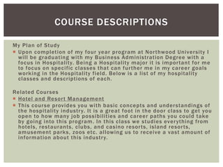 COURSE DESCRIPTIONS 
My Plan of Study 
 Upon complet ion of my four year program at Nor thwood Universi ty I 
wi l l be graduat ing wi th my Business Administrat ion Degree wi th a 
focus in Hospi tal i ty. Being a Hospi tal i ty major i t is impor tant for me 
to focus on speci fic classes that can fur ther me in my career goals 
working in the Hospi tal i ty field. Below is a l ist of my hospi tal i ty 
classes and descr iptions of each. 
Related Courses 
 Hotel and Resor t Management 
 This course provides you wi th basic concepts and understandings of 
the hospi tal i ty indust ry. I t is a great foot in the door class to get you 
open to how many job possibi l i ties and career paths you could take 
by going into this program. In this class we studies ever ything f rom 
hotels, restaurants, clubs, and casino resor ts, island resor ts, 
amusement parks, zoos etc. al lowing us to receive a vast amount of 
informat ion about this indust ry. 
 