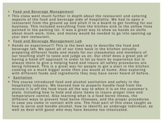  Food and Beverage Management 
 This class went much fur ther in depth about the restaurant and cater ing 
aspects of the food and beverage side of hospi tal i ty. We had to open a 
restaurant f rom the ground up and pi tch i t to a board to get funding for our 
business. This included ever ything f rom the ki tchen sink to the yel low l ines 
painted in the parking lot . I t was a great way to show us hands on ski l ls 
about much work, t ime, and money would be needed to go into opening up 
your own restaurant . 
 Food and Beverage Management Lab 
 Hands on exper ience! ! ! This is the best way to descr ibe the food and 
beverage lab. We spent al l of our t ime back in the ki tchen actual ly 
prepar ing di f ferent foods and meals for our classmates and members of 
our teaching staf f to taste and judge us on. Our chief does a great job of 
having a hand of f approach in order to let us learn by exper ience but is 
always there to give a helping hand and insure al l safety procedures are 
being fol lowed. This is a great way for people to get a star t in the ki tchen 
cooking on a much bigger scale then you would at home. Also explor ing 
wi th di f ferent foods and ingredients they may have never heard of before. 
 Sani tat ion 
 This course int roduced food and alcohol sani tat ion and safety in the 
hospi tal i ty indust ry. We learned how to proper ly handle food f rom the 
mi n u t e i t i s o f f t h e f o o d t r u c k a l l t h e wa y t o w h e n i t i s o n t h e c u s t ome r ’ s 
plate. Including how to hold and store i tems to insure proper t ime and 
temperature cont rol . Also learning what is a food borne i l lness, the 
di f ferent ways to prevent food borne i l lnesses, and the proper procedures 
in case you come in contact wi th one. The f inal par t of this class taught us 
how to ser ve and handle alcohol , how to ident i fy an underage individual , as 
wel l as deal wi th guest who may have become too intoxicated. 
 