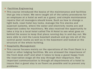 Faci l i t ies Engineering 
 This course int roduced the basics of the maintenance and faci l i ties 
that go into a hotel . We were taught al l of the safety procedures for 
an employee at a hotel as wel l as a guest , and simple maintenance 
repai rs that al l managers should know. Such as how to change a 
l ight bulb, reset hotel key locks, manage the fi re alarms and 
superset systems, where the water and elect r ici ty rooms are and 
impor tant codes for machinery. We also received the oppor tuni ty to 
take a t r ip to a local hotel cal led The H Hotel to see what goes on 
behind the scene to keep that place running day in and day out . We 
were able to visi t the Loons basebal l stadium and go into al l of the 
cont rol panel rooms as wel l as in the basement and looked at the 
st ructure of the whole bui lding. 
 Hospi tal i ty Management 
 This course focuses mainly on the operat ions of the Front Desk in a 
hotel or other lodging faci l i ties. We are st ressed the impor tance of 
the f ront desk staf f and what i t takes to keep a guest happy from 
the reser vation stage al l the way through thei r depar ture. How 
impor tant communication is through al l depar tments of a hotel to 
insure that a guest stay is as fluent as possible and to prevent any 
problems. 
 