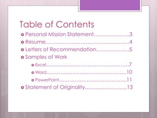 Table of Contents 
 Personal Mission Statement………………...3 
 Resume…………………………………………4 
 Letters of Recommendation……………….5 
 Samples of Work 
 Excel……………..………………………….7 
Word……………………………………….10 
 PowerPoint………………....….…………..11 
 Statement of Originality……………………13 
 