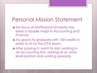 Personal Mission Statement 
 My focus at Northwood University has 
been a double major in Accounting and 
Finance. 
 My goal is to graduate with 150 credits in 
order to sit for the CPA exam. 
 After passing it I want to start working in 
an accounting firm, starting at an entry 
level position and working upwards. 
 