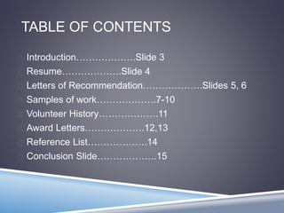 TABLE OF CONTENTS 
 Introduction……………….Slide 3 
 Resume……………….Slide 4 
 Letters of Recommendation……………….Slides 5, 6 
 Samples of work……………….7-10 
 Volunteer History……………….11 
 Award Letters……………….12,13 
 Reference List……………….14 
 Conclusion Slide……………….15 
 