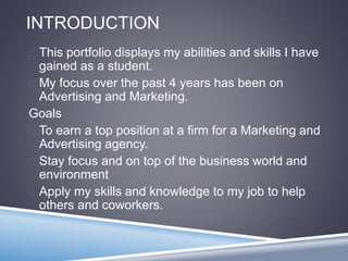 INTRODUCTION 
 This portfolio displays my abilities and skills I have 
gained as a student. 
 My focus over the past 4 years has been on 
Advertising and Marketing. 
Goals 
 To earn a top position at a firm for a Marketing and 
Advertising agency. 
 Stay focus and on top of the business world and 
environment 
 Apply my skills and knowledge to my job to help 
others and coworkers. 
 