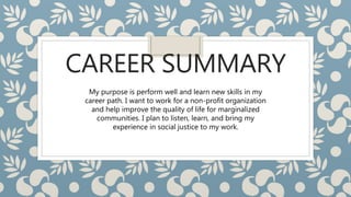 CAREER SUMMARY
My purpose is perform well and learn new skills in my
career path. I want to work for a non-profit organization
and help improve the quality of life for marginalized
communities. I plan to listen, learn, and bring my
experience in social justice to my work.
 