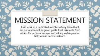 MISSION STATEMENT
I will work as a dedicated member of any team that I
am on to accomplish group goals. I will take note from
others for personal critique and ask my colleagues for
help when I need assistance.
 