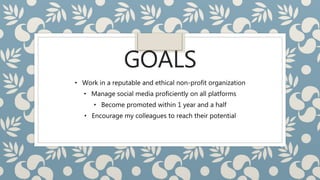 GOALS
• Work in a reputable and ethical non-profit organization
• Manage social media proficiently on all platforms
• Become promoted within 1 year and a half
• Encourage my colleagues to reach their potential
 