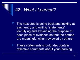 13
#2: What I Learned?
 The next step is going back and looking at
each entry and writing “statements”
identifying and explaining the purpose of
each piece of evidence so that the entries
are meaningful when reviewed by others.
 These statements should also contain
reflective comments about your learning.
 