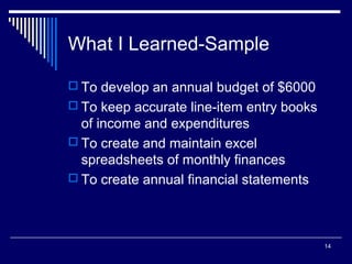14
What I Learned-Sample
 To develop an annual budget of $6000
 To keep accurate line-item entry books
of income and expenditures
 To create and maintain excel
spreadsheets of monthly finances
 To create annual financial statements
 