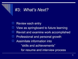 16
#3: What’s Next?
 Review each entry
 View as springboard to future learning
 Revisit and examine work accomplished
 Professional and personal growth
 Assimilate information into
“skills and achievements”
for resume and interview process
 