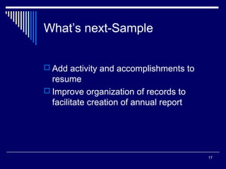 17
What’s next-Sample
 Add activity and accomplishments to
resume
 Improve organization of records to
facilitate creation of annual report
 