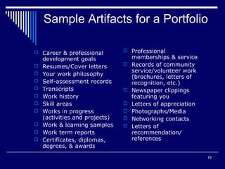 19
Sample Artifacts for a Portfolio
 Career & professional
development goals
 Resumes/Cover letters
 Your work philosophy
 Self-assessment records
 Transcripts
 Work history
 Skill areas
 Works in progress
(activities and projects)
 Work & learning samples
 Work term reports
 Certificates, diplomas,
degrees, & awards
 Professional
memberships & service
 Records of community
service/volunteer work
(brochures, letters of
recognition, etc.)
 Newspaper clippings
featuring you
 Letters of appreciation
 Photographs/Media
 Networking contacts
 Letters of
recommendation/
references
 