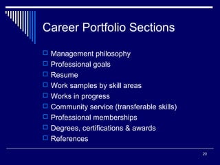 20
Career Portfolio Sections
 Management philosophy
 Professional goals
 Resume
 Work samples by skill areas
 Works in progress
 Community service (transferable skills)
 Professional memberships
 Degrees, certifications & awards
 References
 