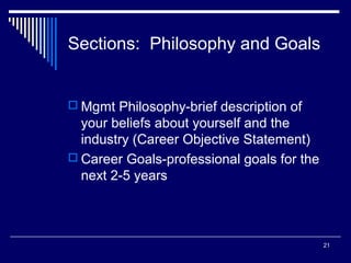 21
Sections: Philosophy and Goals
 Mgmt Philosophy-brief description of
your beliefs about yourself and the
industry (Career Objective Statement)
 Career Goals-professional goals for the
next 2-5 years
 