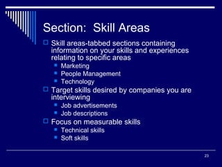 23
Section: Skill Areas
 Skill areas-tabbed sections containing
information on your skills and experiences
relating to specific areas
 Marketing
 People Management
 Technology
 Target skills desired by companies you are
interviewing
 Job advertisements
 Job descriptions
 Focus on measurable skills
 Technical skills
 Soft skills
 