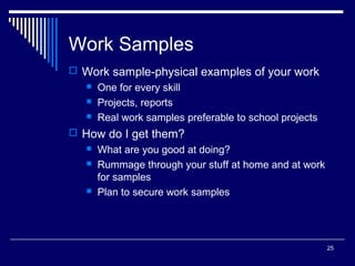 25
Work Samples
 Work sample-physical examples of your work
 One for every skill
 Projects, reports
 Real work samples preferable to school projects
 How do I get them?
 What are you good at doing?
 Rummage through your stuff at home and at work
for samples
 Plan to secure work samples
 