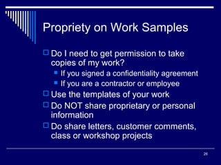 26
Propriety on Work Samples
 Do I need to get permission to take
copies of my work?
 If you signed a confidentiality agreement
 If you are a contractor or employee
 Use the templates of your work
 Do NOT share proprietary or personal
information
 Do share letters, customer comments,
class or workshop projects
 