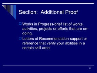 27
Section: Additional Proof
 Works in Progress-brief list of works,
activities, projects or efforts that are on-
going.
 Letters of Recommendation-support or
reference that verify your abilities in a
certain skill area
 