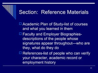 31
Section: Reference Materials
 Academic Plan of Study-list of courses
and what you learned in them
 Faculty and Employer Biographies-
descriptions of the people whose
signatures appear throughout—who are
they, what do they do
 References-list of people who can verify
your character, academic record or
employment history
 