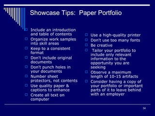 34
Showcase Tips: Paper Portfolio
 Include an introduction
and table of contents
 Organize work samples
into skill areas
 Keep to a consistent
format
 Don't include original
documents
 Don't punch holes in
your documents
 Number sheet
protectors, not contents
 Use quality paper &
captions to enhance
 Create all text on
computer
 Use a high-quality printer
 Don't use too many fonts
 Be creative
 Tailor your portfolio to
include only relevant
information to the
opportunity you are
seeking
 Observe a maximum
length of 10-15 artifacts
 Consider having a copy of
your portfolio or important
parts of it to leave behind
with an employer
 