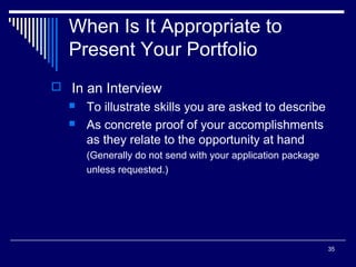 35
When Is It Appropriate to
Present Your Portfolio
 In an Interview
 To illustrate skills you are asked to describe
 As concrete proof of your accomplishments
as they relate to the opportunity at hand
(Generally do not send with your application package
unless requested.)
 