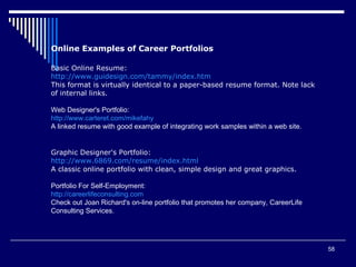58
Online Examples of Career Portfolios
Basic Online Resume:
http://www.guidesign.com/tammy/index.htm
This format is virtually identical to a paper-based resume format. Note lack
of internal links.
Web Designer's Portfolio:
http://www.carteret.com/mikefahy
A linked resume with good example of integrating work samples within a web site.
Graphic Designer's Portfolio:
http://www.6869.com/resume/index.html
A classic online portfolio with clean, simple design and great graphics.
Portfolio For Self-Employment:
http://careerlifeconsulting.com
Check out Joan Richard's on-line portfolio that promotes her company, CareerLife
Consulting Services.
 