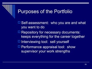 59
Purposes of the Portfolio
 Self-assessment: who you are and what
you want to do
 Repository for necessary documents:
keeps everything for the career together
 Interviewing tool: sell yourself
 Performance appraisal tool: show
supervisor your work strengths
 