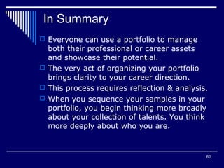 60
In Summary
 Everyone can use a portfolio to manage
both their professional or career assets
and showcase their potential.
 The very act of organizing your portfolio
brings clarity to your career direction.
 This process requires reflection & analysis.
 When you sequence your samples in your
portfolio, you begin thinking more broadly
about your collection of talents. You think
more deeply about who you are.
 