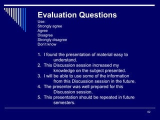 62
Evaluation Questions
Use:
Strongly agree
Agree
Disagree
Strongly disagree
Don’t know
1. I found the presentation of material easy to
understand.
2. This Discussion session increased my
knowledge on the subject presented.
3. I will be able to use some of the information
from this Discussion session in the future.
4. The presenter was well prepared for this
Discussion session.
5. This presentation should be repeated in future
semesters.
 