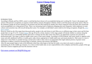 Career Change Essay
INTRODUCTION
According to Mondy and Noe (2005), career is a job that has been chosen to be accomplished during one's working life. Career is the progress and
actions of the person's occupations or sequence of jobs held by someone throughout a lifetime which is until that person end up the careers. Most of
the situations, people do not just referring to one position only but often looking for another jobs which composed of the jobs held, titles earned and
work accomplished over a long period of time. There is an increasing trend to employees changing jobs more frequently, while employees in some
cultures and economies stay with one job during their career. For example, an individual's career could involve being an engineer, though the...show
more content...
However, based on all of the stages been discussed earlier, people in the mid–forties to mid–fifties are at a different stage in their career and life than
people that is at age 25 or 45. A careerchange after age 40 can be a tricky situation. In this stage, people will decide whether to continue along the
same track because it is comfortable familiar and secure or change into the other career since there is an opportunity to pursue new personal or
professional goals. This stage is called as middle career years or mid–career change. According to OUM textbook, mid–career means re–appraise early
career and early adulthood, reaffirm or modify goals, make choices appropriate to middle adult years and remain productive. Mid–career is a time in
which one is more likely to consider leaving a current job in order to take work in an organization that might indicate promise of greater career
fulfillment or address a need for increased salary or benefits, intrinsic and extrinsic (WordWeb).
After 40, many people begin to look at life differently which they often begin to feel that life really is too short to be stuck in a dead–end or
unsatisfying job. In this middle age situation, it is a time in which adults take on new responsibilities at the workplace and therefore, people of this age
often feel a need to reappraise previous life structures with an
Get more content on HelpWriting.net
 