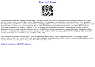 Essay On A Career
Determining a career that will guarantee a person jobs is a hard deal to find in today's society. Education is getting expensive to get and jobs require
a lot of experience to pay you a good deal of money. Many career have been failing due to new technology innovation and many career are high in
demand. People are unsufficient to decide whether to chose something they like or whether to do that will make them earn more money. However, in all
this career battle, we forget to ask one main question: Are we happy with our career choices? This model of life is very twisted. What careers we
chose impact us for the rest of our lives. Therefore, we have to be careful and judgemental when it comes to making these decisions. A person
should only do what he or she would like to do; therefore, they should find a career that helps earn more money and something that they enjoy doing.
Ever since I was a kid, I wanted to become a business entrepreneur like my father. In this further essay, I will talk about why I chose this career, what
is career requirements, and what are the future goals for me in this field.
There are uncounted numbers of careers that are highly in demand, but like my father, I want to be business investor. As growing up, whenever
someone asked me that what I wanted to be?; I said many different things at many different times. After watching some inspiring film, I picked up that
movie character and made his profession my career choice. However, those are all
Get more content on HelpWriting.net
 