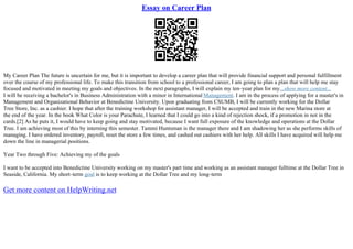 Essay on Career Plan
My Career Plan The future is uncertain for me, but it is important to develop a career plan that will provide financial support and personal fulfillment
over the course of my professional life. To make this transition from school to a professional career, I am going to plan a plan that will help me stay
focused and motivated in meeting my goals and objectives. In the next paragraphs, I will explain my ten–year plan for my...show more content...
I will be receiving a bachelor's in Business Administration with a minor in International Management. I am in the process of applying for a master's in
Management and Organizational Behavior at Benedictine University. Upon graduating from CSUMB, I will be currently working for the Dollar
Tree Store, Inc. as a cashier. I hope that after the training workshop for assistant manager, I will be accepted and train in the new Marina store at
the end of the year. In the book What Color is your Parachute, I learned that I could go into a kind of rejection shock, if a promotion in not in the
cards.[2] As he puts it, I would have to keep going and stay motivated, because I want full exposure of the knowledge and operations at the Dollar
Tree. I am achieving most of this by interning this semester. Tammi Huntsman is the manager there and I am shadowing her as she performs skills of
managing. I have ordered inventory, payroll, reset the store a few times, and cashed out cashiers with her help. All skills I have acquired will help me
down the line in managerial positions.
Year Two through Five: Achieving my of the goals
I want to be accepted into Benedictine University working on my master's part time and working as an assistant manager fulltime at the Dollar Tree in
Seaside, California. My short–term goal is to keep working at the Dollar Tree and my long–term
Get more content on HelpWriting.net
 