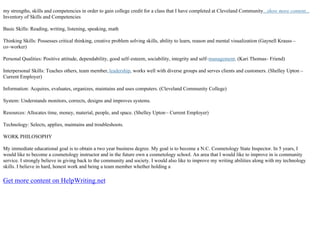 my strengths, skills and competencies in order to gain college credit for a class that I have completed at Cleveland Community...show more content...
Inventory of Skills and Competencies
Basic Skills: Reading, writing, listening, speaking, math
Thinking Skills: Possesses critical thinking, creative problem solving skills, ability to learn, reason and mental visualization (Gaynell Krauss –
co–worker)
Personal Qualities: Positive attitude, dependability, good self–esteem, sociability, integrity and self–management. (Kari Thomas– Friend)
Interpersonal Skills: Teaches others, team member,leadership, works well with diverse groups and serves clients and customers. (Shelley Upton –
Current Employer)
Information: Acquires, evaluates, organizes, maintains and uses computers. (Cleveland Community College)
System: Understands monitors, corrects, designs and improves systems.
Resources: Allocates time, money, material, people, and space. (Shelley Upton– Current Employer)
Technology: Selects, applies, maintains and troubleshoots.
WORK PHILOSOPHY
My immediate educational goal is to obtain a two year business degree. My goal is to become a N.C. Cosmetology State Inspector. In 5 years, I
would like to become a cosmetology instructor and in the future own a cosmetology school. An area that I would like to improve in is community
service. I strongly believe in giving back to the community and society. I would also like to improve my writing abilities along with my technology
skills. I believe in hard, honest work and being a team member whether holding a
Get more content on HelpWriting.net
 