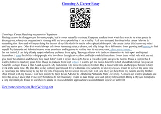 Choosing A Career Essay
Choosing a Career: Reaching my pursuit of happiness
Finding a career is a long process for some people, but it comes naturally to others. Everyone ponders about what they want to be when you're in
kindergarten, when your imagination is running wild and every possibility is an actuality. As I have matured, I realized what career I choose is
something that I love and will enjoy doing for the rest of my life which for me is to be a physical therapist. My career choice didn't cross my mind
until my senior year. Other kids would always talk about becoming a cop, a doctor, and silly things like a billionaire. I was growing and learning to find
myself. My interests and hobbies became more prominent and it got me to realize later in my teen years...show more content...
I'm not limited, I can help elderly people who have problems from aging. Teenage athletes who dedicate themselves to their sport and injured
themselves. I want the ability to help people who have been through an accident and help to rehabilitate them. I want them to feel safe with me and
give them the attention and therapy they need. I don't want it to feel like a job, but as a reward or gift I can give to people. I have a system that I
want to follow to reach my goal. First, I have to graduate from high school. I want to get my basics done first which should take about two years at
Amarillo College. I have a plan A and a plan B. My first choice is to move in with my brother. Buy a house with him, and help pay the rent while I
work at the same time. My plan B is to stay with my parents and drive to Dumas or to Amarillo to take my classes. I want to work at the same time
so I can have the extra money to pay for my bills. I'm paying for my school myself, but I will very likely get help from my parents and my brother.
Once I finish with my basics, I will then transfer to West Texas A&M or to Oklahoma Panhandle State University. As much as I want to graduate and
move far away, I know that it's not very beneficial to me financially. I want to take things slow and get my life together. Being a physical therapist is
a very important job. I have to learn how to create or choose different approaches to assist different injuries of different
Get more content on HelpWriting.net
 