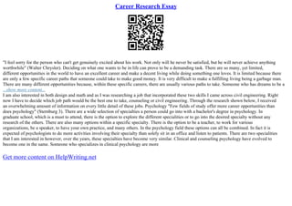 Career Research Essay
"I feel sorry for the person who can't get genuinely excited about his work. Not only will he never be satisfied, but he will never achieve anything
worthwhile" (Walter Chrysler). Deciding on what one wants to be in life can prove to be a demanding task. There are so many, yet limited,
different opportunities in the world to have an excellent career and make a decent living while doing something one loves. It is limited because there
are only a few specific career paths that someone could take to make good money. It is very difficult to make a fulfilling living being a garbage man.
There are many different opportunities because, within these specific careers, there are usually various paths to take. Someone who has dreams to be a
...show more content...
I am also interested in both design and math and as I was researching a job that incorporated these two skills I came across civil engineering. Right
now I have to decide which job path would be the best one to take, counseling or civil engineering. Through the research shown below, I received
an overwhelming amount of information on every little detail of these jobs. Psychology "Few fields of study offer more career opportunities than
does psychology" (Sternburg 3). There are a wide selection of specialties a person could go into with a bachelor's degree in psychology. In
graduate school, which is a must to attend, there is the option to explore the different specialities or to go into the desired specialty without any
research of the others. There are also many options within a specific specialty. There is the option to be a teacher, to work for various
organizations, be a speaker, to have your own practice, and many others. In the psychology field these options can all be combined. In fact it is
expected of psychologists to do more activities involving their specialty than solely sit in an office and listen to patients. There are two specialities
that I am interested in however, over the years, these specialties have become very similar. Clinical and counseling psychology have evolved to
become one in the same. Someone who specializes in clinical psychology are more
Get more content on HelpWriting.net
 