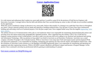 Career Application Essay
It is with interest and enthusiasm that I explain my career path and how I would be a great fit for the position of Field Service Engineer with
Innovation Associates. I strongly believe that the skills and abilities that I have accrued during my career to date will make me an excellent candidate
for the opportunity.
While this can be considered a change in direction in my career path, I believe that actually it's a honing in on a path that I have been on throughout
my career. I always enjoyed working with my hands and repairing or building technical items. Over the past 14 years I have been continuously
building and cultivating a skill set in technical projects. Over the past couple years I have stepped further away from the tangible engineering...show
more content...
The military led me to L3 Communications with a job as a test technician where I was responsible for maintaining electromechanically pulsers and
traveling across the nation testing many geographically separated locations. After I separated from the military I left L3 for a Field Service
Engineer contract position in Iraq. In that positon I was able to add to my previous skill set by adding to my electrical and mechanical and starting
into Information Technology. After my position in Iraq ended I was hired at AeroAstro as an Electronics Technician. AeroAstro was a small
company with about 30 people in the Colorado location. While at AeroAstro I wore many hats I built and tested research and development PCBs
and spacecraft components. I was responsible for installing, maintaining and repairing all of the network and PC and telephone related items. After
the resolution of AeroAstro I took a positon as a Lab Manager at SEAKR Engineering where I was responsible for maintaining and operating test
equipment and other engineering resources. While at SEAKR I earned a Bachelors and Master's degree and became a Program Manager. In this
positon I have continued to develop my professional skills by gaining an understanding of a project
Get more content on HelpWriting.net
 