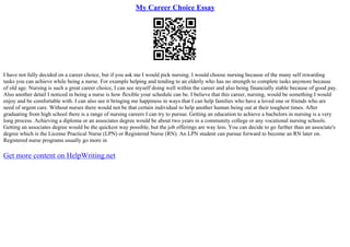 My Career Choice Essay
I have not fully decided on a career choice, but if you ask me I would pick nursing. I would choose nursing because of the many self rewarding
tasks you can achieve while being a nurse. For example helping and tending to an elderly who has no strength to complete tasks anymore because
of old age. Nursing is such a great career choice, I can see myself doing well within the career and also being financially stable because of good pay.
Also another detail I noticed in being a nurse is how flexible your schedule can be. I believe that this career, nursing, would be something I would
enjoy and be comfortable with. I can also see it bringing me happiness in ways that I can help families who have a loved one or friends who are
need of urgent care. Without nurses there would not be that certain individual to help another human being out at their toughest times. After
graduating from high school there is a range of nursing careers I can try to pursue. Getting an education to achieve a bachelors in nursing is a very
long process. Achieving a diploma or an associates degree would be about two years in a community college or any vocational nursing schools.
Getting an associates degree would be the quickest way possible, but the job offerings are way less. You can decide to go further than an associate's
degree which is the License Practical Nurse (LPN) or Registered Nurse (RN). An LPN student can pursue forward to become an RN later on.
Registered nurse programs usually go more in
Get more content on HelpWriting.net
 