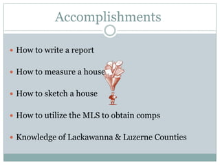 Accomplishments

 How to write a report


 How to measure a house


 How to sketch a house


 How to utilize the MLS to obtain comps


 Knowledge of Lackawanna & Luzerne Counties
 