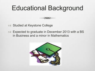 Educational Background

 Studied at Keystone College

 Expected to graduate in December 2013 with a BS
  in Business and a minor in Mathematics
 